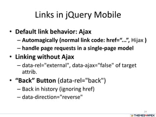 Links in jQuery Mobile
• Default link behavior: Ajax
– Automagically (normal link code: href=“...”, Hijax )
– handle page requests in a single-page model
• Linking without Ajax
– data-rel="external", data-ajax="false" of target
attrib.
• “Back” Button (data-rel="back")
– Back in history (ignoring href)
– data-direction="reverse"
24
 