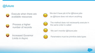 Execute when there are
available resources
@future
Process a higher
number of records
Increased Governor
Limits in Async
W...