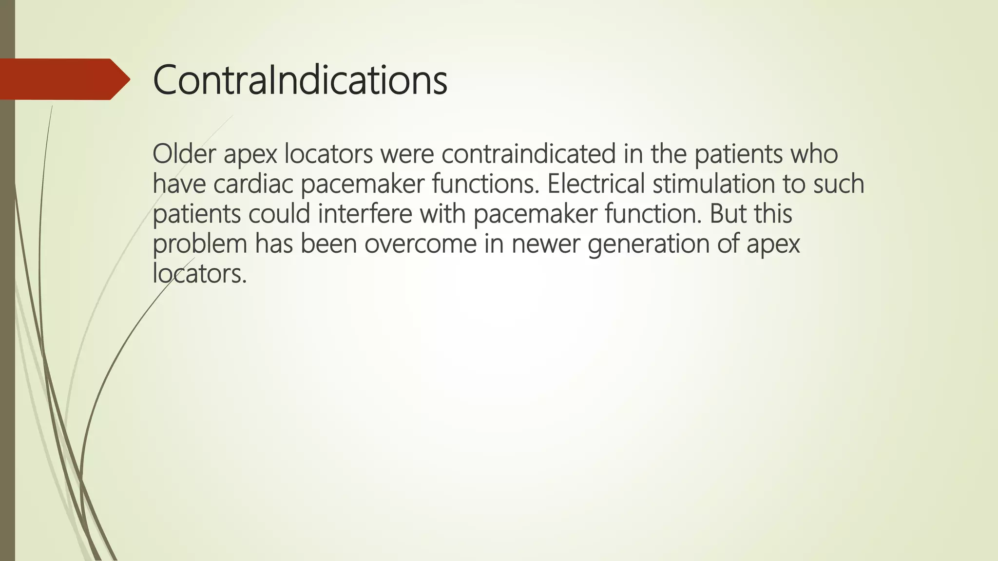 ContraIndications
Older apex locators were contraindicated in the patients who
have cardiac pacemaker functions. Electrical stimulation to such
patients could interfere with pacemaker function. But this
problem has been overcome in newer generation of apex
locators.
 