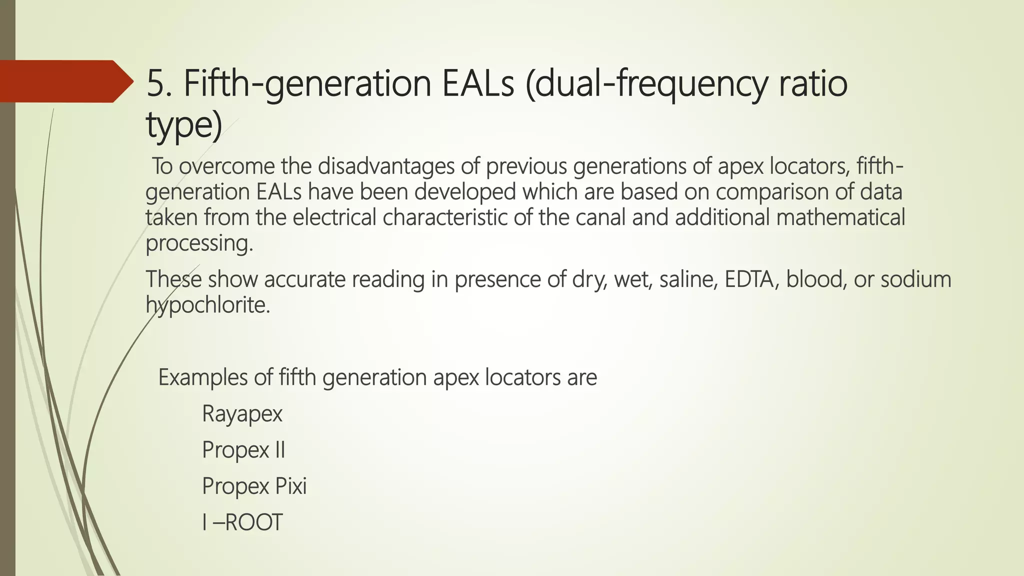 5. Fifth-generation EALs (dual-frequency ratio
type)
To overcome the disadvantages of previous generations of apex locators, fifth-
generation EALs have been developed which are based on comparison of data
taken from the electrical characteristic of the canal and additional mathematical
processing.
These show accurate reading in presence of dry, wet, saline, EDTA, blood, or sodium
hypochlorite.
Examples of fifth generation apex locators are
Rayapex
Propex II
Propex Pixi
I –ROOT
 