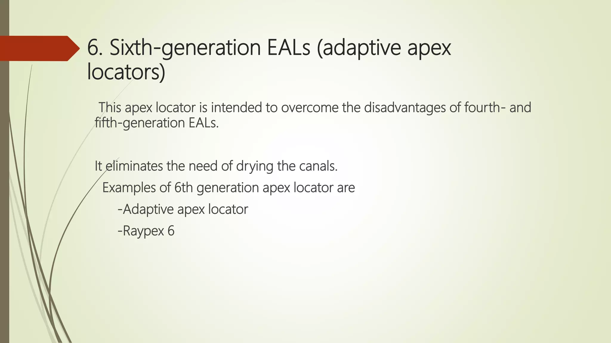 6. Sixth-generation EALs (adaptive apex
locators)
This apex locator is intended to overcome the disadvantages of fourth- and
fifth-generation EALs.
It eliminates the need of drying the canals.
Examples of 6th generation apex locator are
-Adaptive apex locator
-Raypex 6
 