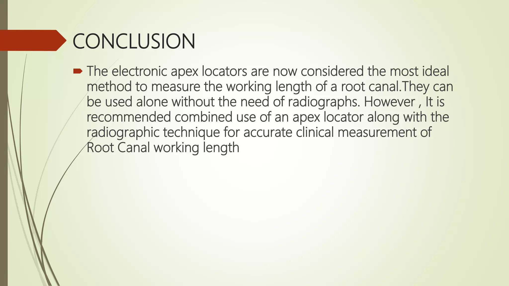 CONCLUSION
 The electronic apex locators are now considered the most ideal
method to measure the working length of a root canal.They can
be used alone without the need of radiographs. However , It is
recommended combined use of an apex locator along with the
radiographic technique for accurate clinical measurement of
Root Canal working length
 