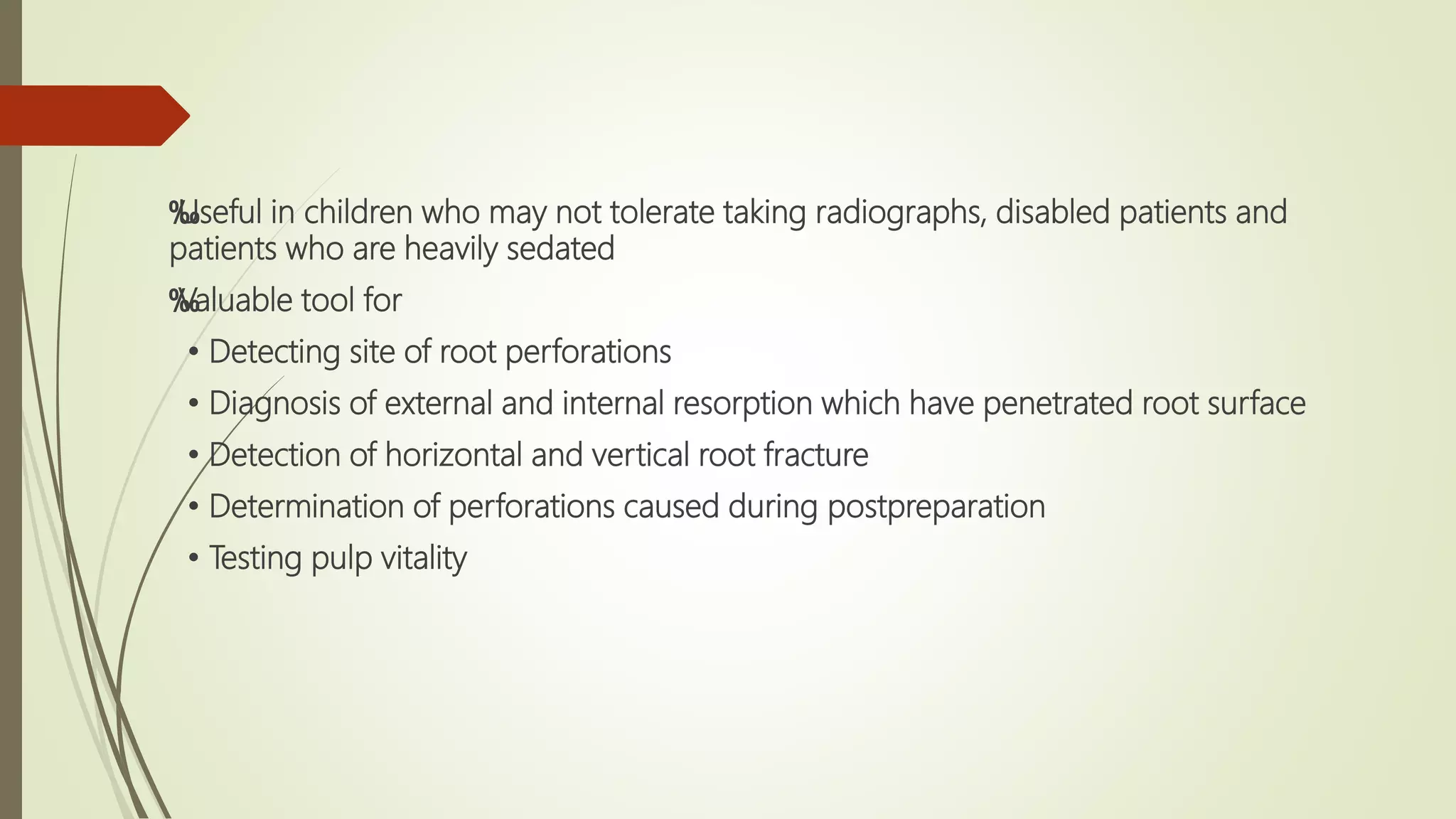 ‰
Useful in children who may not tolerate taking radiographs, disabled patients and
patients who are heavily sedated
‰
Valuable tool for
• Detecting site of root perforations
• Diagnosis of external and internal resorption which have penetrated root surface
• Detection of horizontal and vertical root fracture
• Determination of perforations caused during postpreparation
• Testing pulp vitality
 