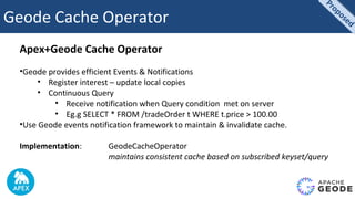 Geode Cache Operator
Apex+Geode Cache Operator
•Geode provides efficient Events & Notifications
• Register interest – update local copies
• Continuous Query
• Receive notification when Query condition met on server
• Eg.g SELECT * FROM /tradeOrder t WHERE t.price > 100.00
•Use Geode events notification framework to maintain & invalidate cache.
Implementation: GeodeCacheOperator
maintains consistent cache based on subscribed keyset/query
Proposed
Proposed
 