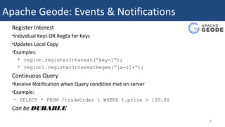 Apache Geode: Events & Notifications
Register Interest
•Individual Keys OR RegEx for Keys
•Updates Local Copy
•Examples:
• region.registerInterest(“key-1”);
• region1.registerInterestRegex(“[a-z]+“);
Continuous Query
•Receive Notification when Query condition met on server
•Example:
– SELECT * FROM /tradeOrder t WHERE t.price > 100.00
Can be DURABLE
4
 