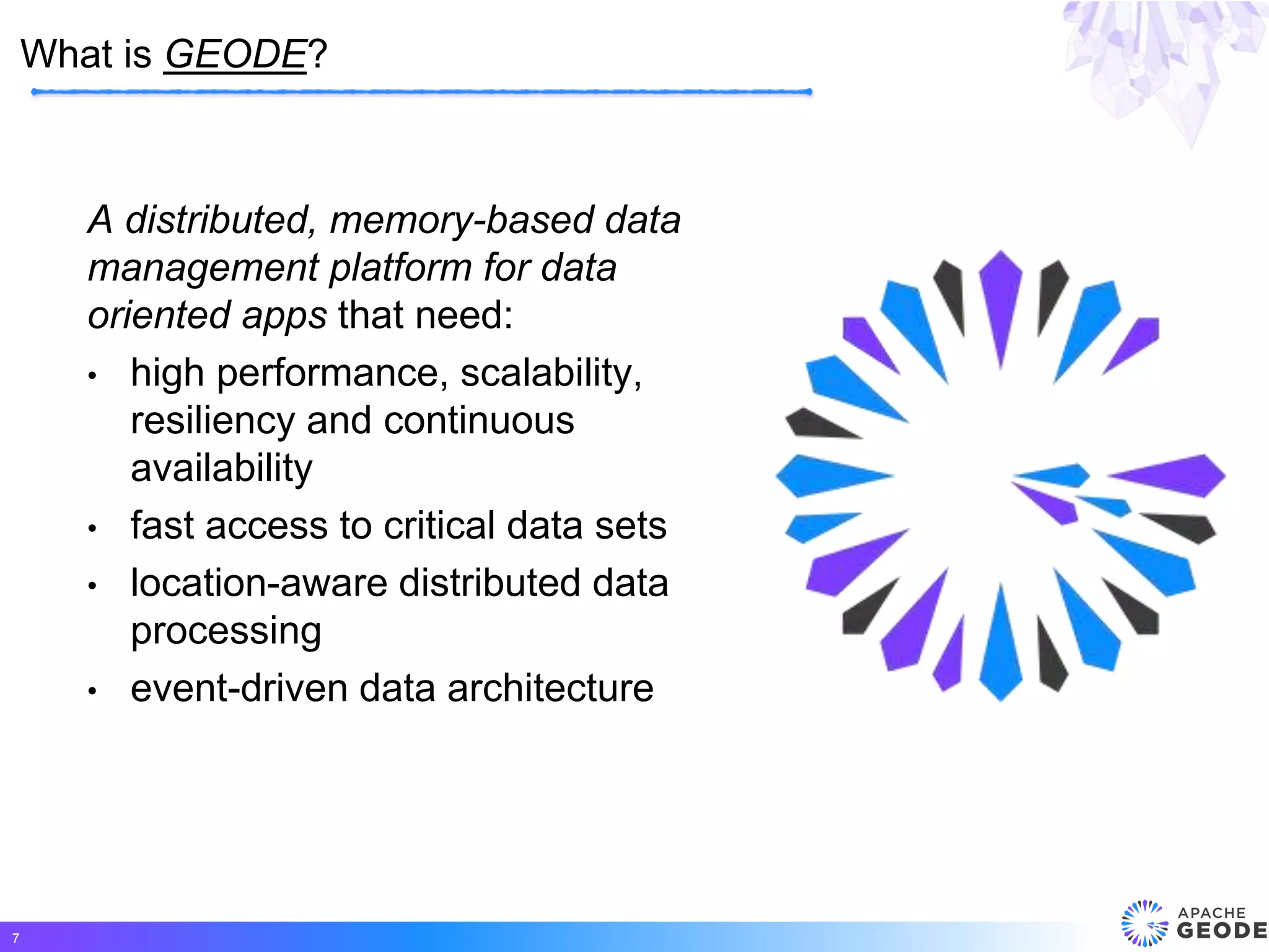 A distributed, memory-based data
management platform for data
oriented apps that need:
• high performance, scalability,
resiliency and continuous
availability
• fast access to critical data sets
• location-aware distributed data
processing
• event-driven data architecture
What is GEODE?
7
 