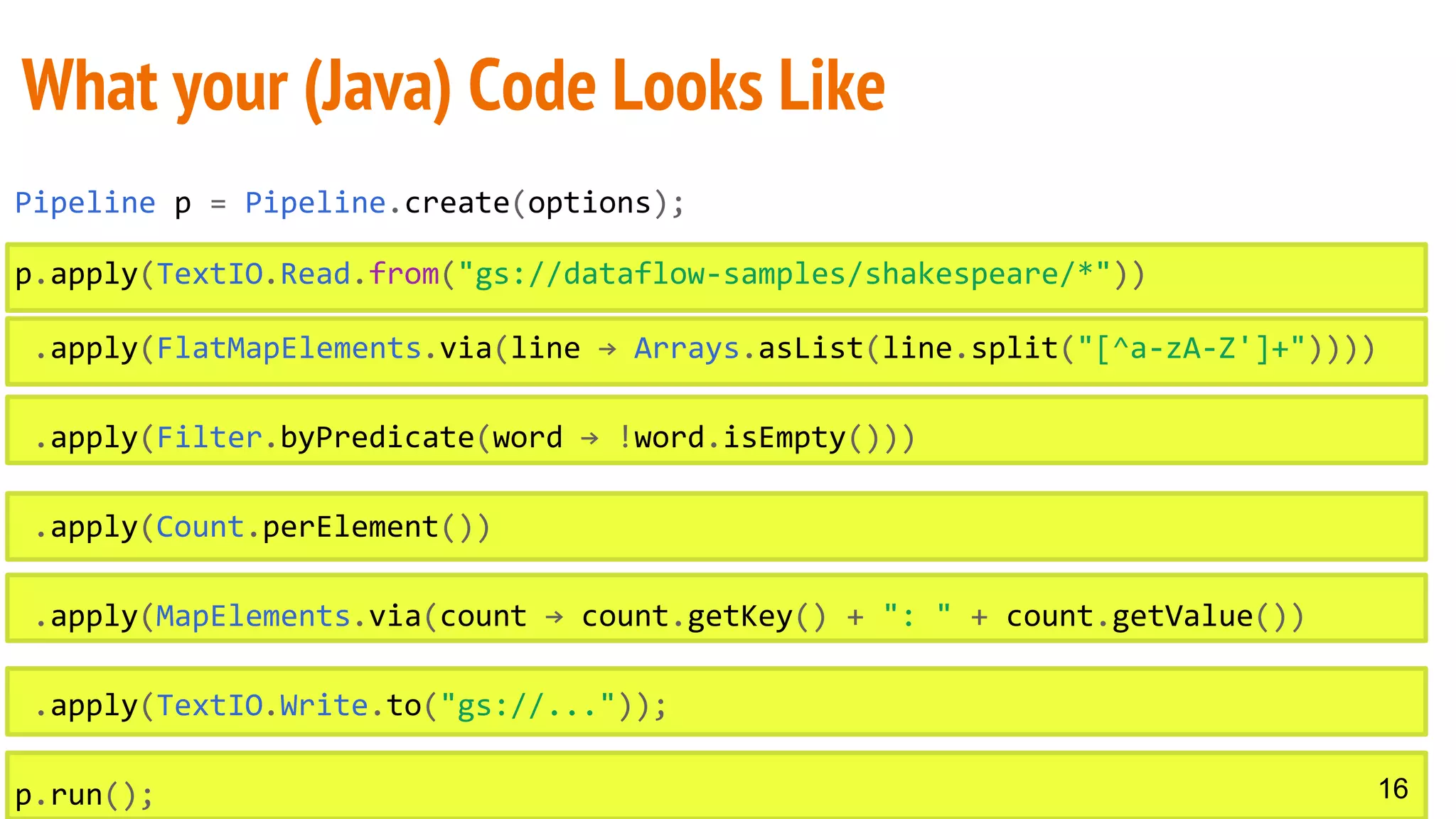 Pipeline p = Pipeline.create(options);
p.apply(TextIO.Read.from("gs://dataflow-samples/shakespeare/*"))
.apply(FlatMapElements.via(line → Arrays.asList(line.split("[^a-zA-Z']+"))))
.apply(Filter.byPredicate(word → !word.isEmpty()))
.apply(Count.perElement())
.apply(MapElements.via(count → count.getKey() + ": " + count.getValue())
.apply(TextIO.Write.to("gs://..."));
p.run();
What your (Java) Code Looks Like
16
 