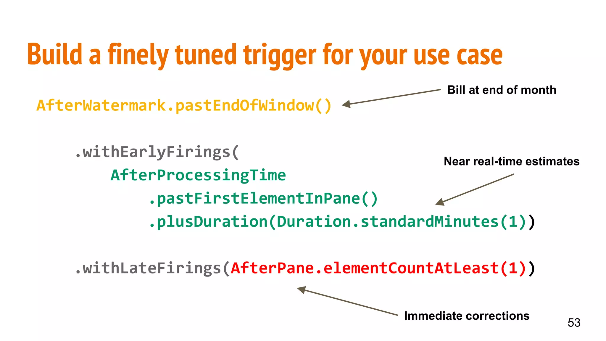 Build a finely tuned trigger for your use case
AfterWatermark.pastEndOfWindow()
.withEarlyFirings(
AfterProcessingTime
.pastFirstElementInPane()
.plusDuration(Duration.standardMinutes(1))
.withLateFirings(AfterPane.elementCountAtLeast(1))
53
Bill at end of month
Near real-time estimates
Immediate corrections
 