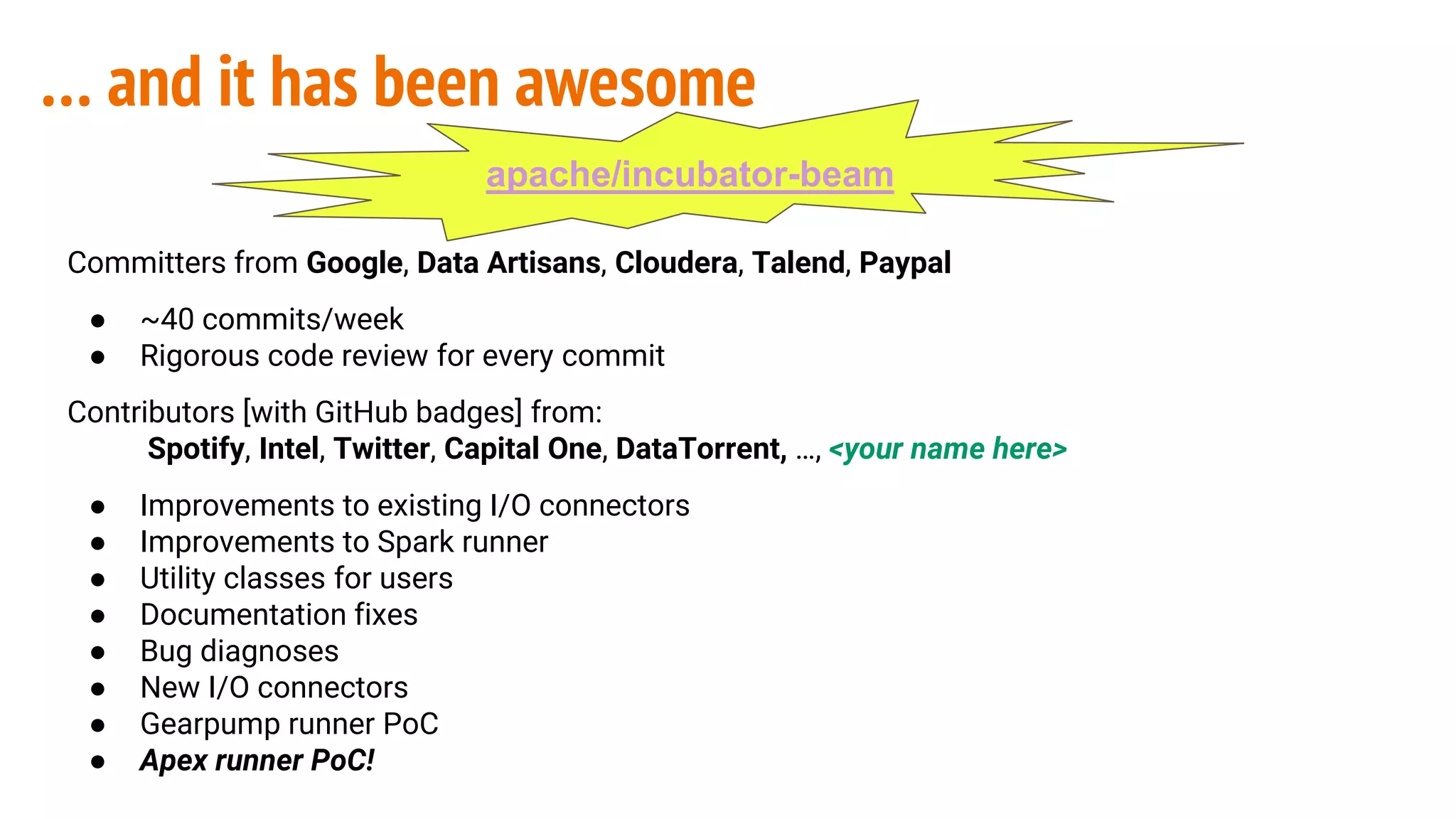 Committers from Google, Data Artisans, Cloudera, Talend, Paypal
● ~40 commits/week
● Rigorous code review for every commit
Contributors [with GitHub badges] from:
Spotify, Intel, Twitter, Capital One, DataTorrent, …, <your name here>
● Improvements to existing I/O connectors
● Improvements to Spark runner
● Utility classes for users
● Documentation fixes
● Bug diagnoses
● New I/O connectors
● Gearpump runner PoC
● Apex runner PoC!
… and it has been awesome
apache/incubator-beam
 