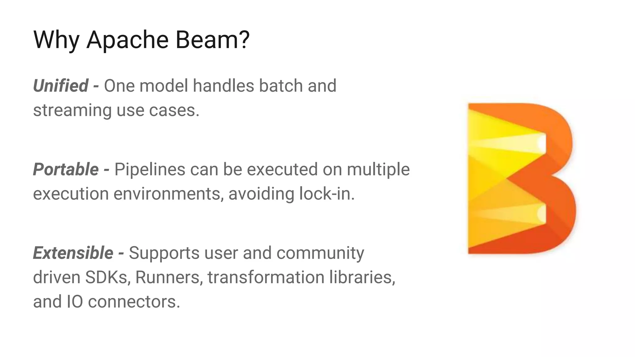 Why Apache Beam?
Unified - One model handles batch and
streaming use cases.
Portable - Pipelines can be executed on multiple
execution environments, avoiding lock-in.
Extensible - Supports user and community
driven SDKs, Runners, transformation libraries,
and IO connectors.
 
