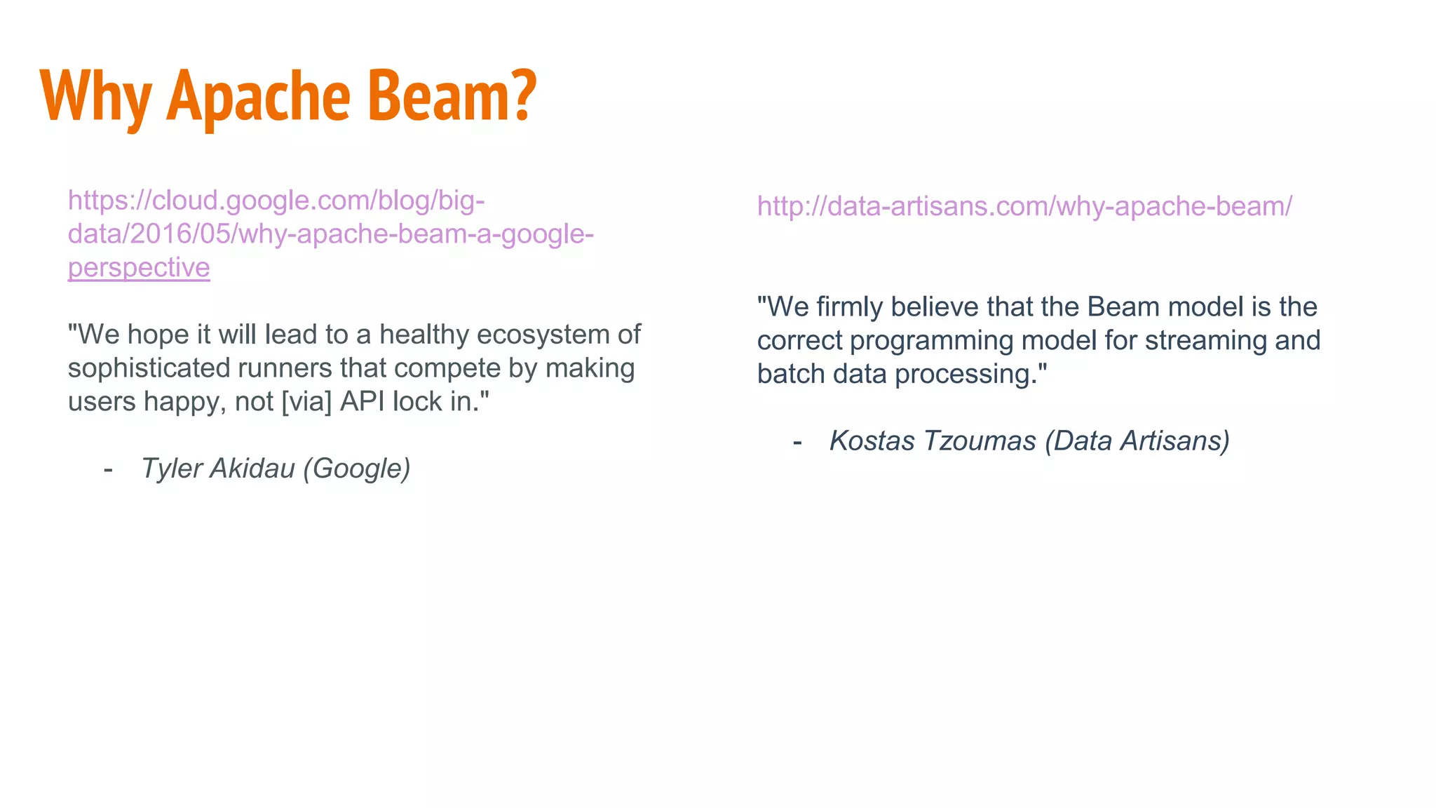 Why Apache Beam?
http://data-artisans.com/why-apache-beam/
"We firmly believe that the Beam model is the
correct programming model for streaming and
batch data processing."
- Kostas Tzoumas (Data Artisans)
https://cloud.google.com/blog/big-
data/2016/05/why-apache-beam-a-google-
perspective
"We hope it will lead to a healthy ecosystem of
sophisticated runners that compete by making
users happy, not [via] API lock in."
- Tyler Akidau (Google)
 