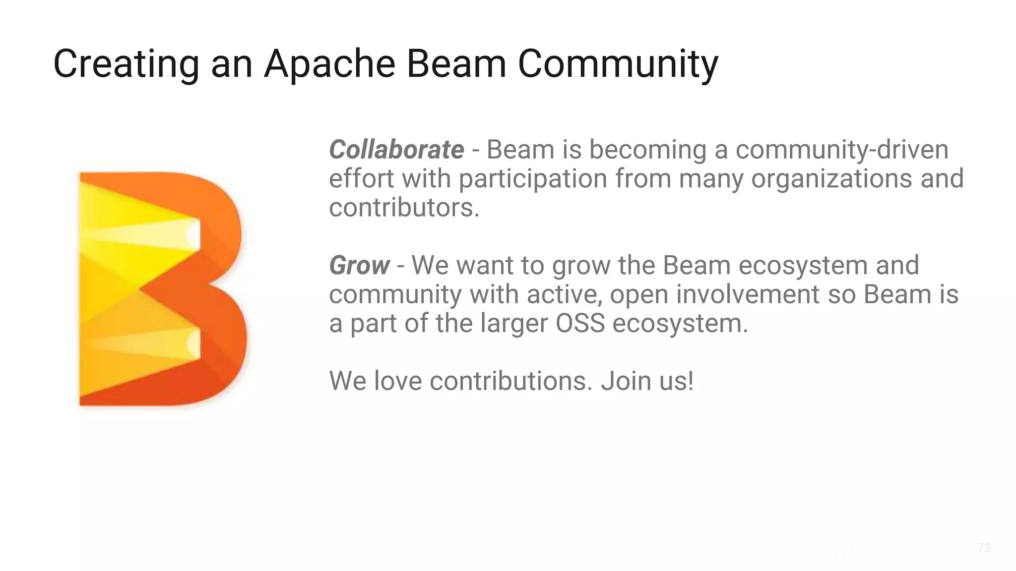 72
Creating an Apache Beam Community
Collaborate - Beam is becoming a community-driven
effort with participation from many organizations and
contributors.
Grow - We want to grow the Beam ecosystem and
community with active, open involvement so Beam is
a part of the larger OSS ecosystem.
We love contributions. Join us!
 