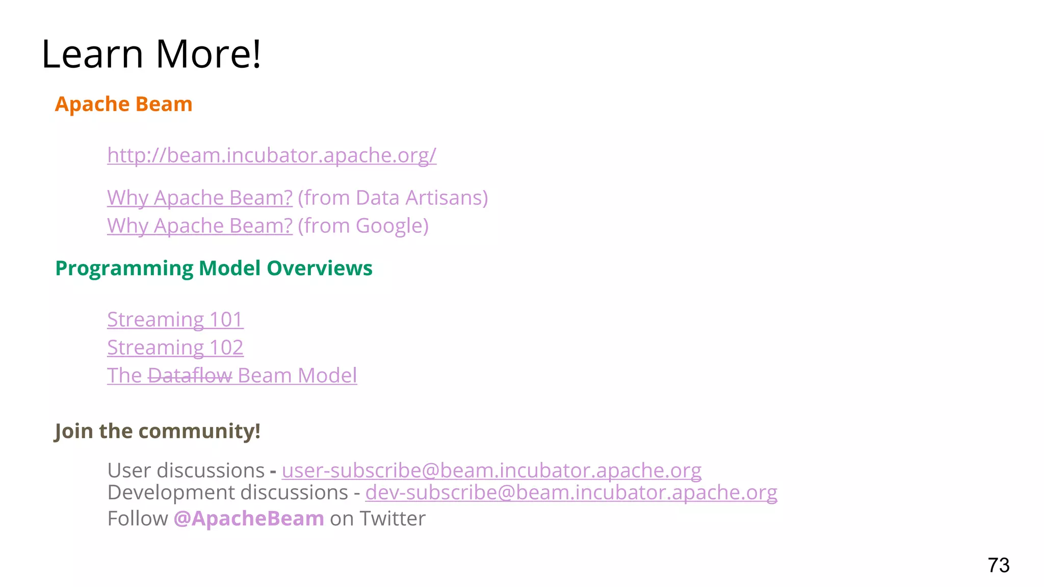 Apache Beam
http://beam.incubator.apache.org/
Why Apache Beam? (from Data Artisans)
Why Apache Beam? (from Google)
Programming Model Overviews
Streaming 101
Streaming 102
The Dataflow Beam Model
Join the community!
User discussions - user-subscribe@beam.incubator.apache.org
Development discussions - dev-subscribe@beam.incubator.apache.org
Follow @ApacheBeam on Twitter
Learn More!
73
 