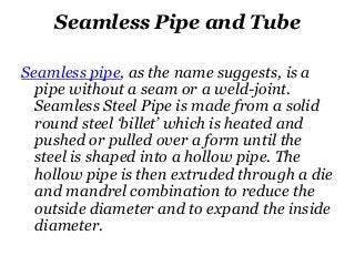 Seamless Pipe and Tube
Seamless pipe, as the name suggests, is a
pipe without a seam or a weld-joint.
Seamless Steel Pipe is made from a solid
round steel ‘billet’ which is heated and
pushed or pulled over a form until the
steel is shaped into a hollow pipe. The
hollow pipe is then extruded through a die
and mandrel combination to reduce the
outside diameter and to expand the inside
diameter.
 