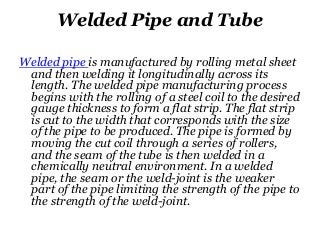 Welded Pipe and Tube
Welded pipe is manufactured by rolling metal sheet
and then welding it longitudinally across its
length. The welded pipe manufacturing process
begins with the rolling of a steel coil to the desired
gauge thickness to form a flat strip. The flat strip
is cut to the width that corresponds with the size
of the pipe to be produced. The pipe is formed by
moving the cut coil through a series of rollers,
and the seam of the tube is then welded in a
chemically neutral environment. In a welded
pipe, the seam or the weld-joint is the weaker
part of the pipe limiting the strength of the pipe to
the strength of the weld-joint.
 