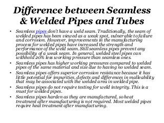 Difference between Seamless
& Welded Pipes and Tubes
• Seamless pipes don’t have a weld seam. Traditionally, the seam of
welded pipes has been viewed as a weak spot, vulnerable to failure
and corrosion. However, improvements in the manufacturing
process for welded pipes have increased the strength and
performance of the weld seam. Still seamless pipes prevent any
possibility of a weak seam. In general, welded steel pipes can
withhold 20% less working pressure than seamless ones.
• Seamless pipes has higher working pressures compared to welded
pipes of the same material and size due to having no welded seam.
• Seamless pipes offers superior corrosion resistance because it has
little potential for impurities, defects and differences in malleability
that may be associated with the welded area in welded pipe.
• Seamless pipes do not require testing for weld integrity. This is a
must for welded pipes.
• Seamless pipes harden as they are manufactured, so heat
treatment after manufacturing is not required. Most welded pipes
require heat treatment after manufacturing.
 