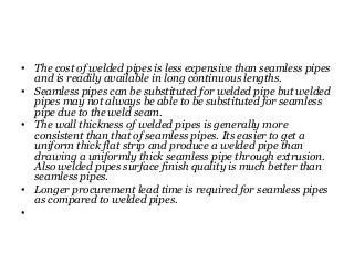 • The cost of welded pipes is less expensive than seamless pipes
and is readily available in long continuous lengths.
• Seamless pipes can be substituted for welded pipe but welded
pipes may not always be able to be substituted for seamless
pipe due to the weld seam.
• The wall thickness of welded pipes is generally more
consistent than that of seamless pipes. Its easier to get a
uniform thick flat strip and produce a welded pipe than
drawing a uniformly thick seamless pipe through extrusion.
Also welded pipes surface finish quality is much better than
seamless pipes.
• Longer procurement lead time is required for seamless pipes
as compared to welded pipes.
•
 