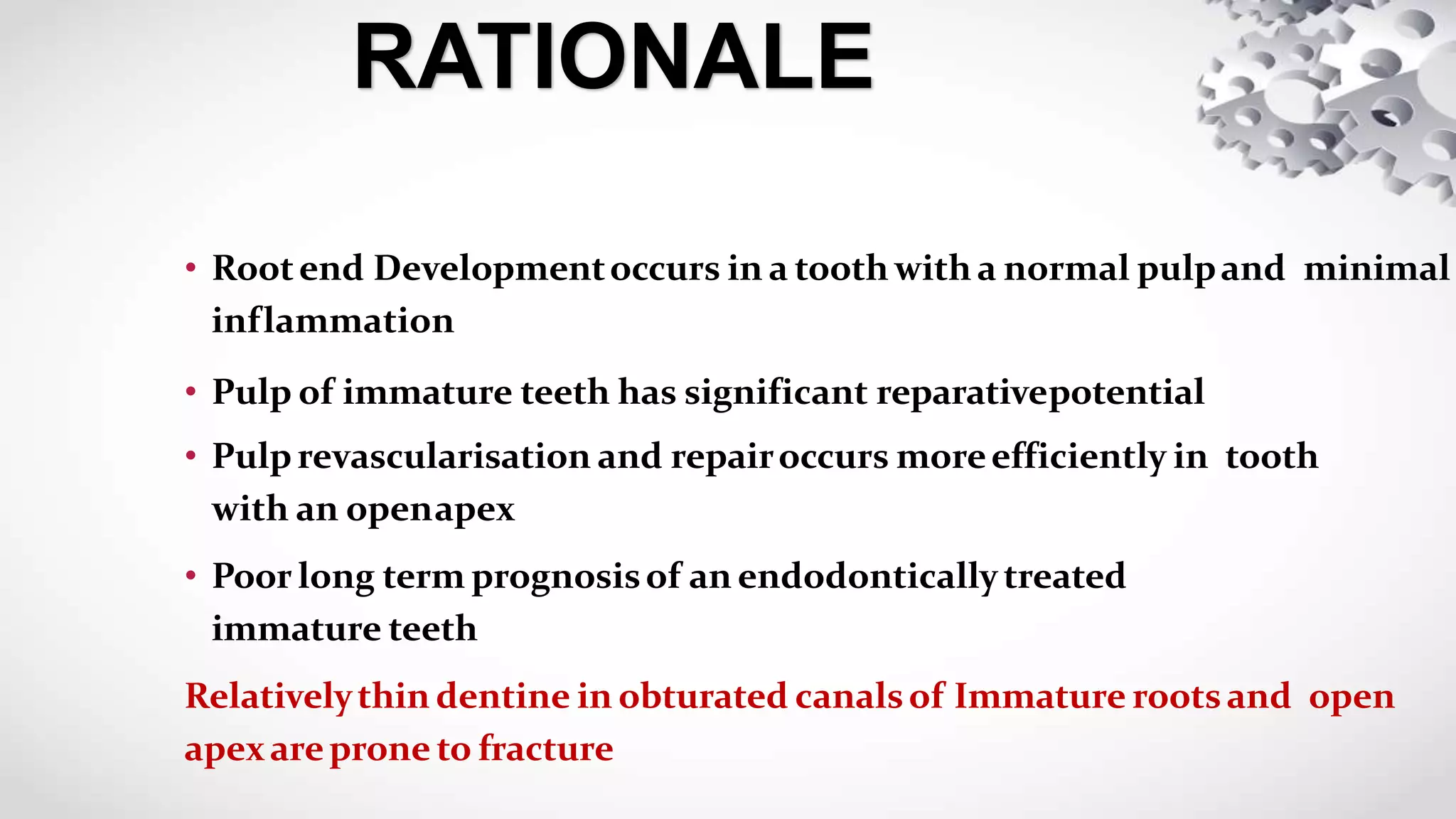 • Rootend Developmentoccurs in a tooth with a normal pulpand minimal
inflammation
• Pulp of immature teeth has significant reparativepotential
• Pulprevascularisation and repairoccurs moreefficiently in tooth
with an openapex
• Poor long term prognosisof an endodontically treated
immature teeth
Relativelythin dentine in obturated canalsof Immature rootsand open
apexareprone to fracture
RATIONALE
 