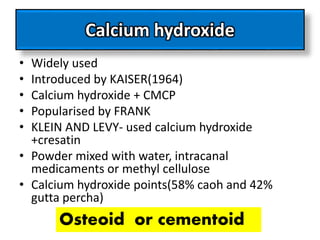 Calcium hydroxide
• Widely used
• Introduced by KAISER(1964)
• Calcium hydroxide + CMCP
• Popularised by FRANK
• KLEIN AND LEVY- used calcium hydroxide
+cresatin
• Powder mixed with water, intracanal
medicaments or methyl cellulose
• Calcium hydroxide points(58% caoh and 42%
gutta percha)
Osteoid or cementoid
 