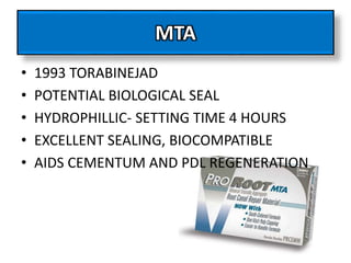 MTA
• 1993 TORABINEJAD
• POTENTIAL BIOLOGICAL SEAL
• HYDROPHILLIC- SETTING TIME 4 HOURS
• EXCELLENT SEALING, BIOCOMPATIBLE
• AIDS CEMENTUM AND PDL REGENERATION
 