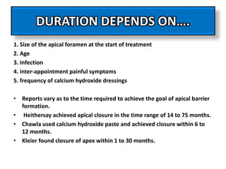 DURATION DEPENDS ON….
1. Size of the apical foramen at the start of treatment
2. Age
3. Infection
4. inter-appointment painful symptoms
5. frequency of calcium hydroxide dressings
• Reports vary as to the time required to achieve the goal of apical barrier
formation.
• Heithersay achieved apical closure in the time range of 14 to 75 months.
• Chawla used calcium hydroxide paste and achieved closure within 6 to
12 months.
• Kleier found closure of apex within 1 to 30 months.
 