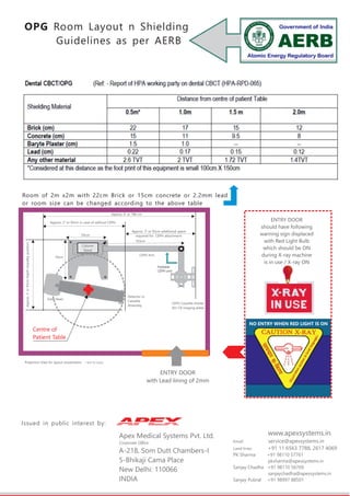 OPG Room Layout n Shielding
Guidelines as per AERB
Issued in public interest by:
Column
Stand
CEPH Arm
CEPH Cassette Holder
(for CR imaging plate)
103cm
50cm
50cm
Approx.3’or93cmDepth(standbyposition)
Tube Head
Detector or
Cassette
Assembly
Foldable
CEPH arm
Approx. 3’ or 93cm in case of without CEPH
Approx. 3’ or 93cm additional space
required for CEPH attachment
Approx. 6' or 186 cm
ENTRY DOOR
with Lead lining of 2mm
NO ENTRY WHEN RED LIGHT IS ON
ENTRY DOOR
should have following
warning sign displaced
with Red Light Bulb
which should be ON
during X-ray machine
is in use / X-ray ON
Room of 2m x2m with 22cm Brick or 15cm concrete or 2.2mm lead
or room size can be changed according to the above table
Apex Medical Systems Pvt. Ltd.
Corporate Office:
A-218, Som Dutt Chambers-I
5-Bhikaji Cama Place
New Delhi: 110066
INDIA
www.apexsystems.in
Email: service@apexsystems.in
Land lines: +91 11 6563 7788, 2617 4069
PK Sharma +91 98110 57761
pksharma@apexsystems.in
Sanjay Chadha +91 98110 56769
sanjaychadha@apexsystems.in
Sanjay Pubral +91 98997 88501
Projection View for layout visualization – NOT TO SCALE
Centre of
Patient Table
 