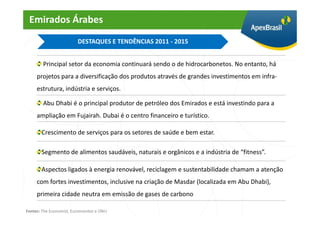 Emirados Árabes
                         DESTAQUES E TENDÊNCIAS 2011 - 2015


        Principal setor da economia continuará sendo o de hidrocarbonetos. No entanto, há
     projetos para a diversificação dos produtos através de grandes investimentos em infra-
     estrutura, indústria e serviços.

        Abu Dhabi é o principal produtor de petróleo dos Emirados e está investindo para a
     ampliação em Fujairah. Dubai é o centro financeiro e turístico.

       Crescimento de serviços para os setores de saúde e bem estar.

       Segmento de alimentos saudáveis, naturais e orgânicos e a indústria de “fitness”.

       Aspectos ligados à energia renovável, reciclagem e sustentabilidade chamam a atenção
     com fortes investimentos, inclusive na criação de Masdar (localizada em Abu Dhabi),
     primeira cidade neutra em emissão de gases de carbono

Fontes: The Economist, Euromonitor e ONU
 