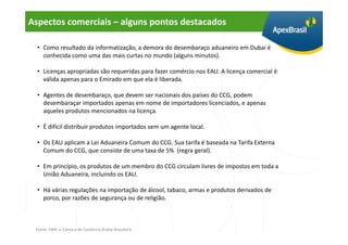 Aspectos comerciais – alguns pontos destacados

  • Como resultado da informatização, a demora do desembaraço aduaneiro em Dubai é
    conhecida como uma das mais curtas no mundo (alguns minutos).

  • Licenças apropriadas são requeridas para fazer comércio nos EAU. A licença comercial é
    válida apenas para o Emirado em que ela é liberada.

  • Agentes de desembaraço, que devem ser nacionais dos países do CCG, podem
    desembaraçar importados apenas em nome de importadores licenciados, e apenas
    aqueles produtos mencionados na licença.

  • É difícil distribuir produtos importados sem um agente local.

  • Os EAU aplicam a Lei Aduaneira Comum do CCG. Sua tarifa é baseada na Tarifa Externa
    Comum do CCG, que consiste de uma taxa de 5% (regra geral).

  • Em princípio, os produtos de um membro do CCG circulam livres de impostos em toda a
    União Aduaneira, incluindo os EAU.

  • Há várias regulações na importação de álcool, tabaco, armas e produtos derivados de
    porco, por razões de segurança ou de religião.



 Fonte: OMC e Câmara de Comércio Árabe-Brasileira
 