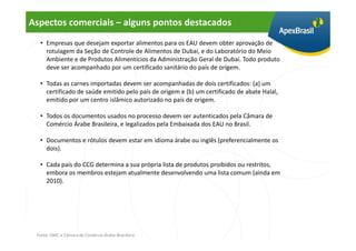 Aspectos comerciais – alguns pontos destacados
  • Empresas que desejam exportar alimentos para os EAU devem obter aprovação de
    rotulagem da Seção de Controle de Alimentos de Dubai, e do Laboratório do Meio
    Ambiente e de Produtos Alimentícios da Administração Geral de Dubai. Todo produto
    deve ser acompanhado por um certificado sanitário do país de origem.

  • Todas as carnes importadas devem ser acompanhadas de dois certificados: (a) um
    certificado de saúde emitido pelo país de origem e (b) um certificado de abate Halal,
    emitido por um centro islâmico autorizado no país de origem.

  • Todos os documentos usados no processo devem ser autenticados pela Câmara de
    Comércio Árabe Brasileira, e legalizados pela Embaixada dos EAU no Brasil.

  • Documentos e rótulos devem estar em idioma árabe ou inglês (preferencialmente os
    dois).

  • Cada país do CCG determina a sua própria lista de produtos proibidos ou restritos,
    embora os membros estejam atualmente desenvolvendo uma lista comum (ainda em
    2010).




 Fonte: OMC e Câmara de Comércio Árabe-Brasileira
 