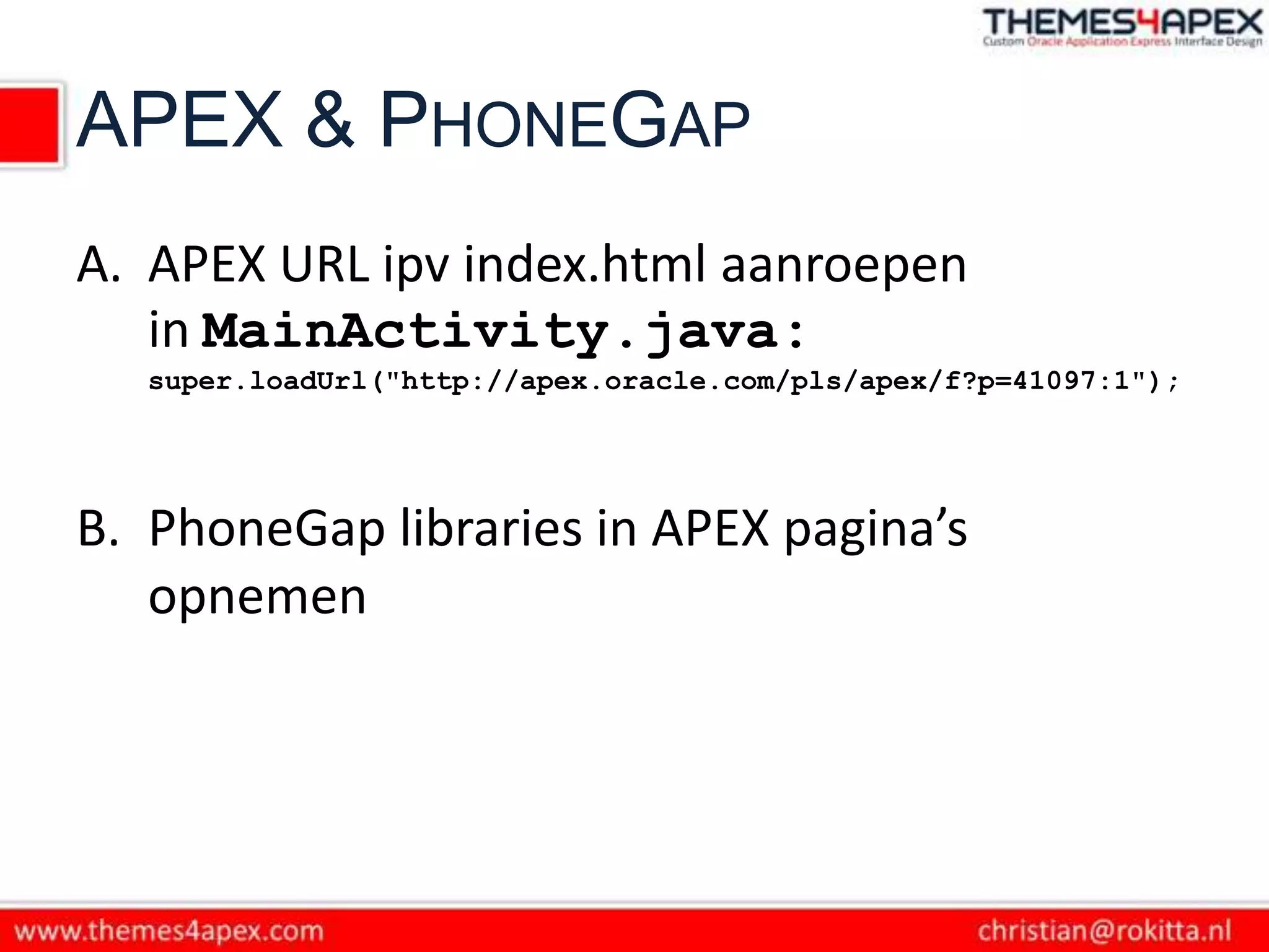 APEX & PHONEGAP
A. APEX URL ipv index.html aanroepen
   in MainActivity.java:
   super.loadUrl("http://apex.oracle.com/pls/apex/f?p=41097:1");




B. PhoneGap libraries in APEX pagina’s
   opnemen
 