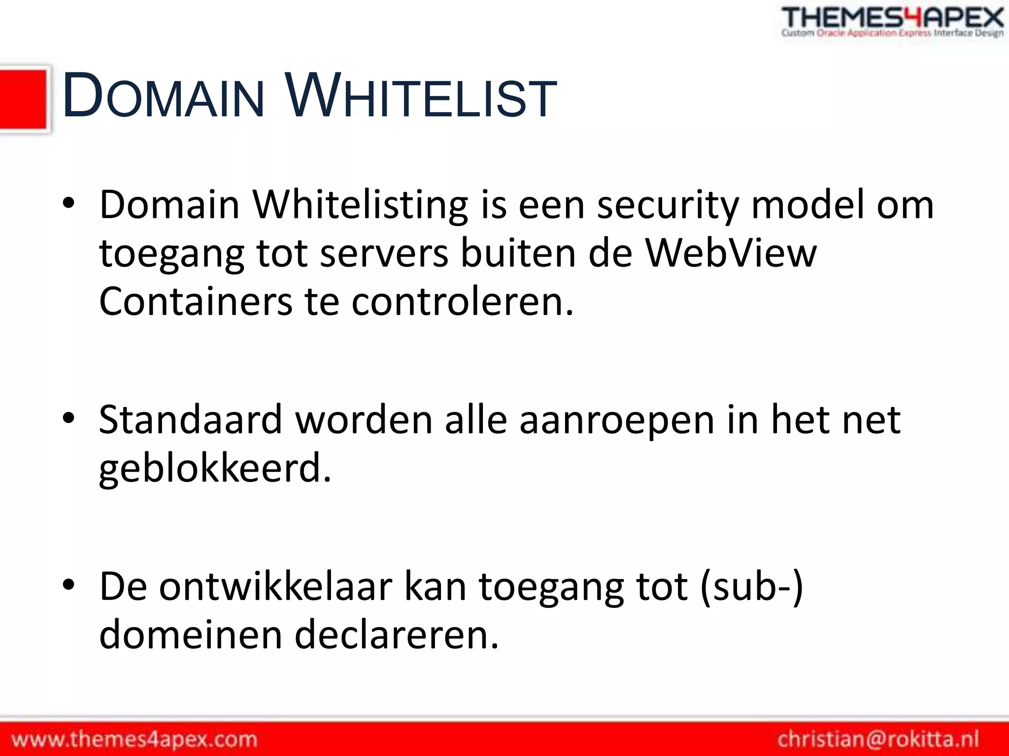 DOMAIN WHITELIST
• Domain Whitelisting is een security model om
  toegang tot servers buiten de WebView
  Containers te controleren.

• Standaard worden alle aanroepen in het net
  geblokkeerd.

• De ontwikkelaar kan toegang tot (sub-)
  domeinen declareren.
 