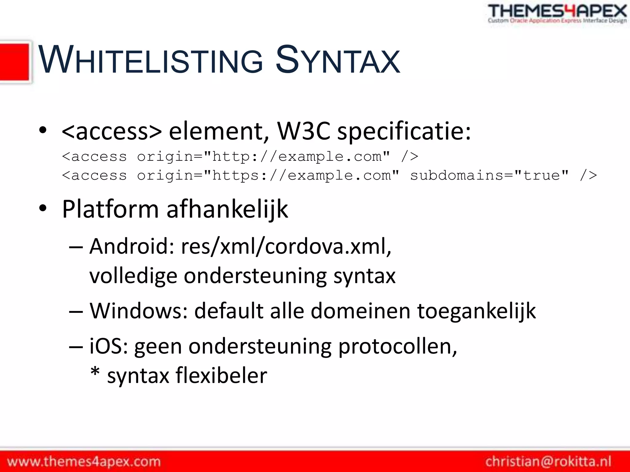 WHITELISTING SYNTAX
• <access> element, W3C specificatie:
  <access origin="http://example.com" />
  <access origin="https://example.com" subdomains="true" />

• Platform afhankelijk
  – Android: res/xml/cordova.xml,
    volledige ondersteuning syntax
  – Windows: default alle domeinen toegankelijk
  – iOS: geen ondersteuning protocollen,
    * syntax flexibeler
 
