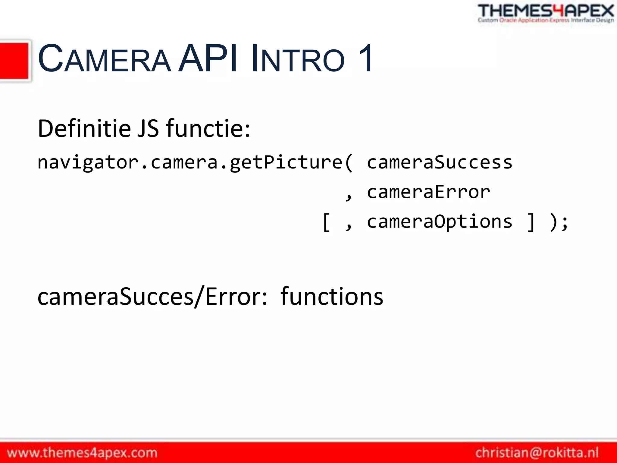 CAMERA API INTRO 1
Definitie JS functie:
navigator.camera.getPicture( cameraSuccess
                           , cameraError
                         [ , cameraOptions ] );


cameraSucces/Error: functions
 