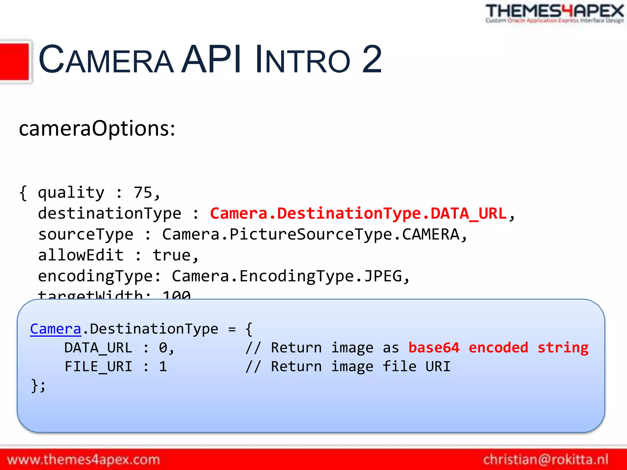 CAMERA API INTRO 2
cameraOptions:

{ quality : 75,
  destinationType : Camera.DestinationType.DATA_URL,
  sourceType : Camera.PictureSourceType.CAMERA,
  allowEdit : true,
  encodingType: Camera.EncodingType.JPEG,
  targetWidth: 100,
  targetHeight: 100,
 Camera.DestinationType = {
  popoverOptions: CameraPopoverOptions, base64 encoded string
     DATA_URL : 0,        // Return image as
  saveToPhotoAlbum: false };
     FILE_URI : 1         // Return image file URI
 };
 
