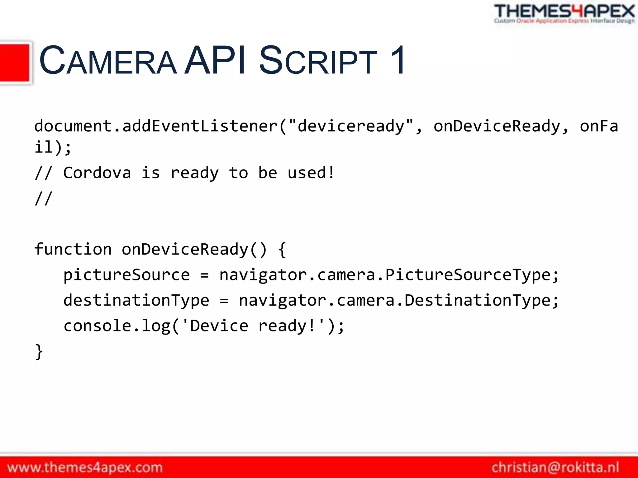 CAMERA API SCRIPT 1
document.addEventListener("deviceready", onDeviceReady, onFa
il);
// Cordova is ready to be used!
//

function onDeviceReady() {
   pictureSource = navigator.camera.PictureSourceType;
   destinationType = navigator.camera.DestinationType;
   console.log('Device ready!');
}
 