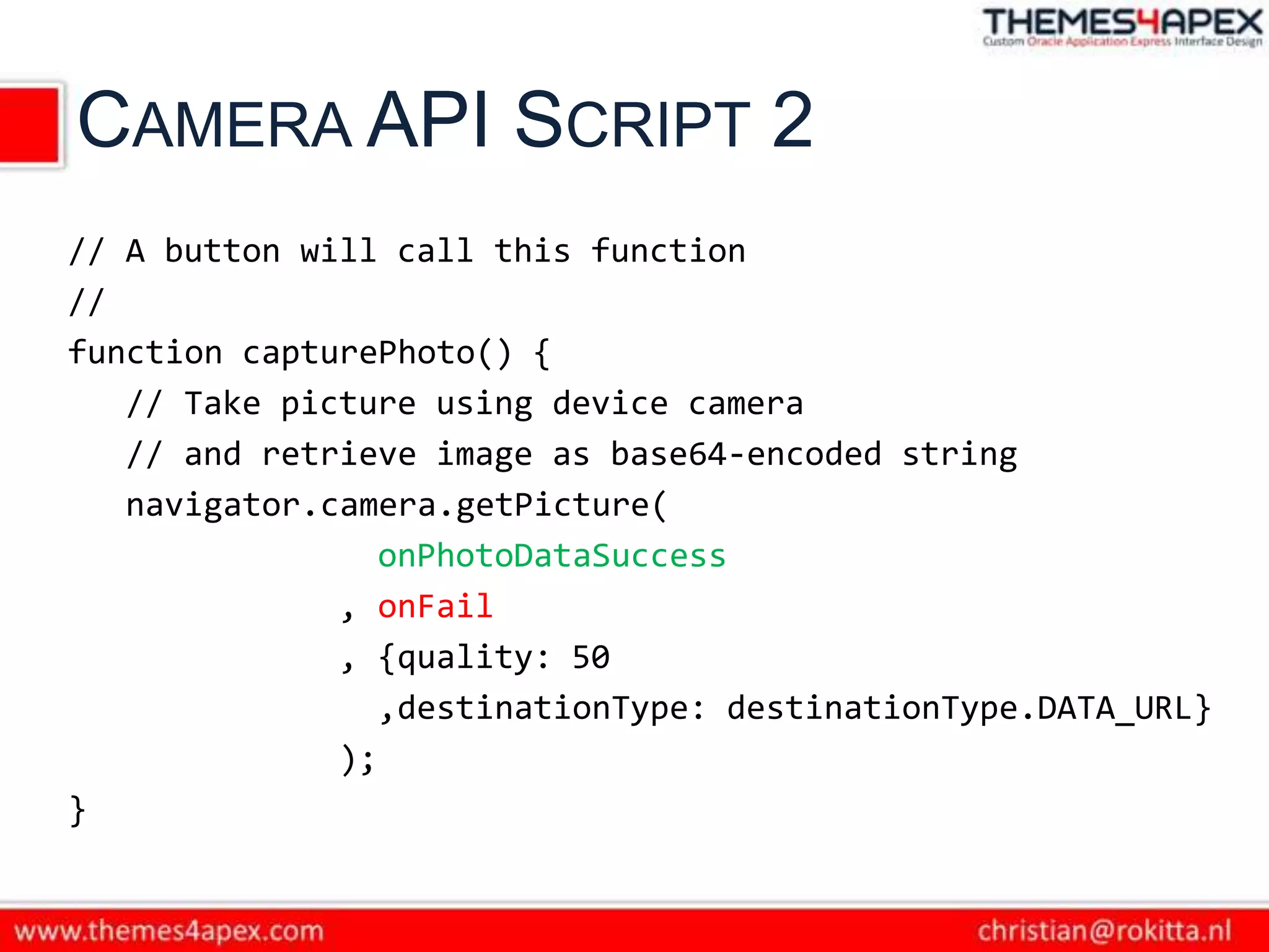 CAMERA API SCRIPT 2
// A button will call this function
//
function capturePhoto() {
   // Take picture using device camera
   // and retrieve image as base64-encoded string
   navigator.camera.getPicture(
                 onPhotoDataSuccess
              , onFail
              , {quality: 50
                 ,destinationType: destinationType.DATA_URL}
              );
}
 