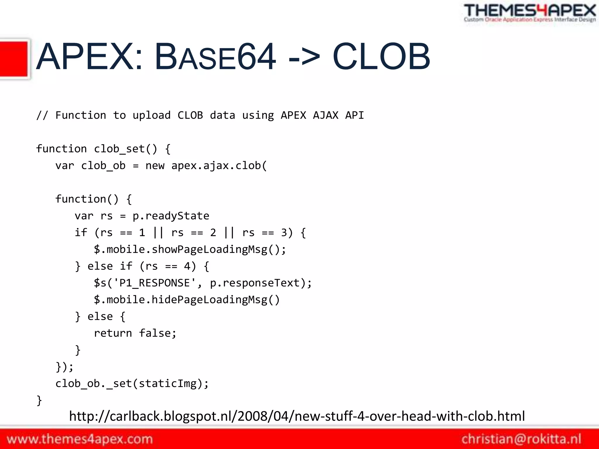 APEX: BASE64 -> CLOB
// Function to upload CLOB data using APEX AJAX API

function clob_set() {
   var clob_ob = new apex.ajax.clob(

    function() {
        var rs = p.readyState
        if (rs == 1 || rs == 2 || rs == 3) {
           $.mobile.showPageLoadingMsg();
        } else if (rs == 4) {
           $s('P1_RESPONSE', p.responseText);
           $.mobile.hidePageLoadingMsg()
        } else {
           return false;
        }
    });
    clob_ob._set(staticImg);
}
      http://carlback.blogspot.nl/2008/04/new-stuff-4-over-head-with-clob.html
 