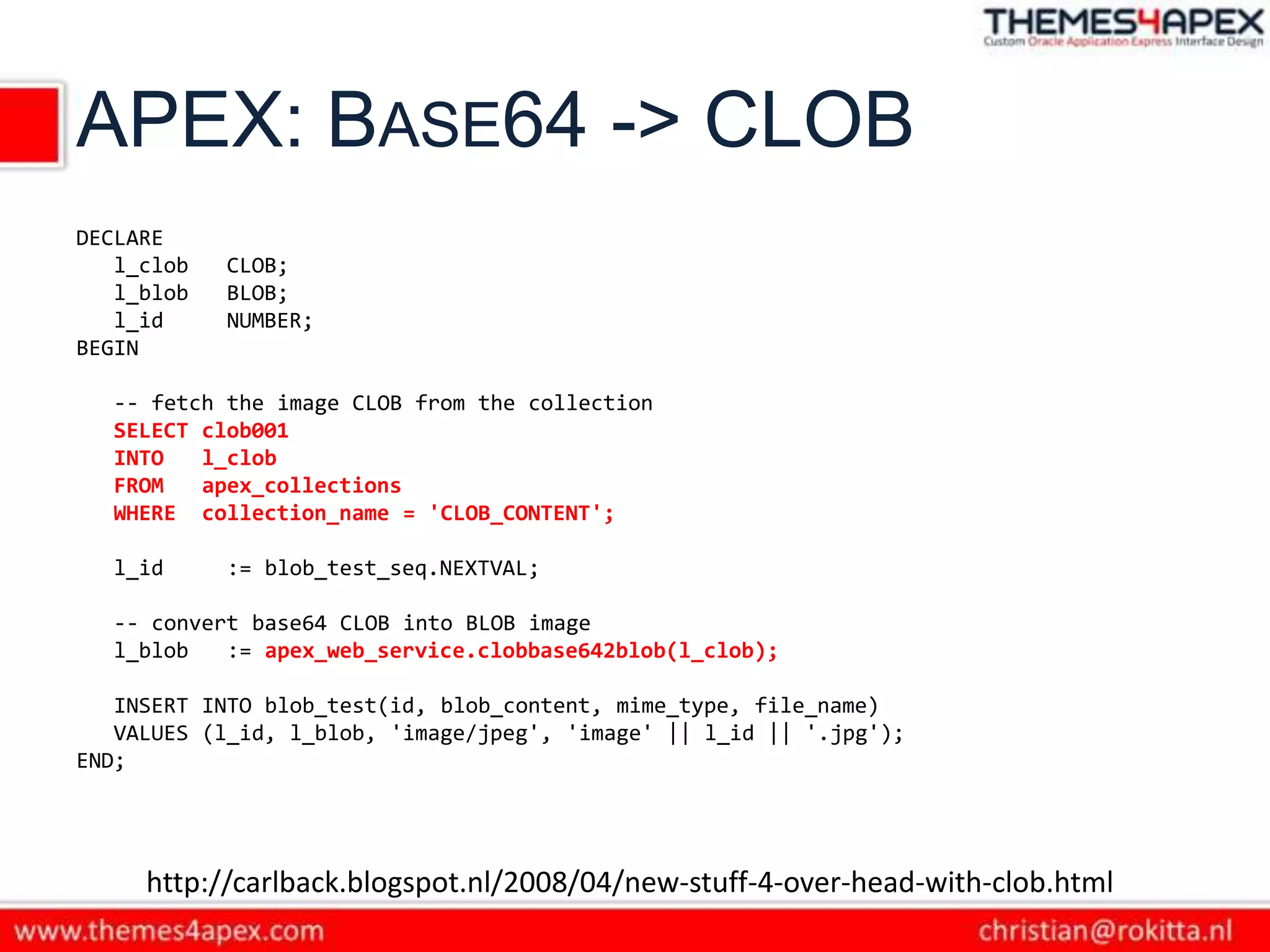APEX: BASE64 -> CLOB
DECLARE
   l_clob   CLOB;
   l_blob   BLOB;
   l_id     NUMBER;
BEGIN

  -- fetch the image CLOB from the collection
  SELECT clob001
  INTO   l_clob
  FROM   apex_collections
  WHERE collection_name = 'CLOB_CONTENT';

  l_id      := blob_test_seq.NEXTVAL;

  -- convert base64 CLOB into BLOB image
  l_blob   := apex_web_service.clobbase642blob(l_clob);

   INSERT INTO blob_test(id, blob_content, mime_type, file_name)
   VALUES (l_id, l_blob, 'image/jpeg', 'image' || l_id || '.jpg');
END;




     http://carlback.blogspot.nl/2008/04/new-stuff-4-over-head-with-clob.html
 