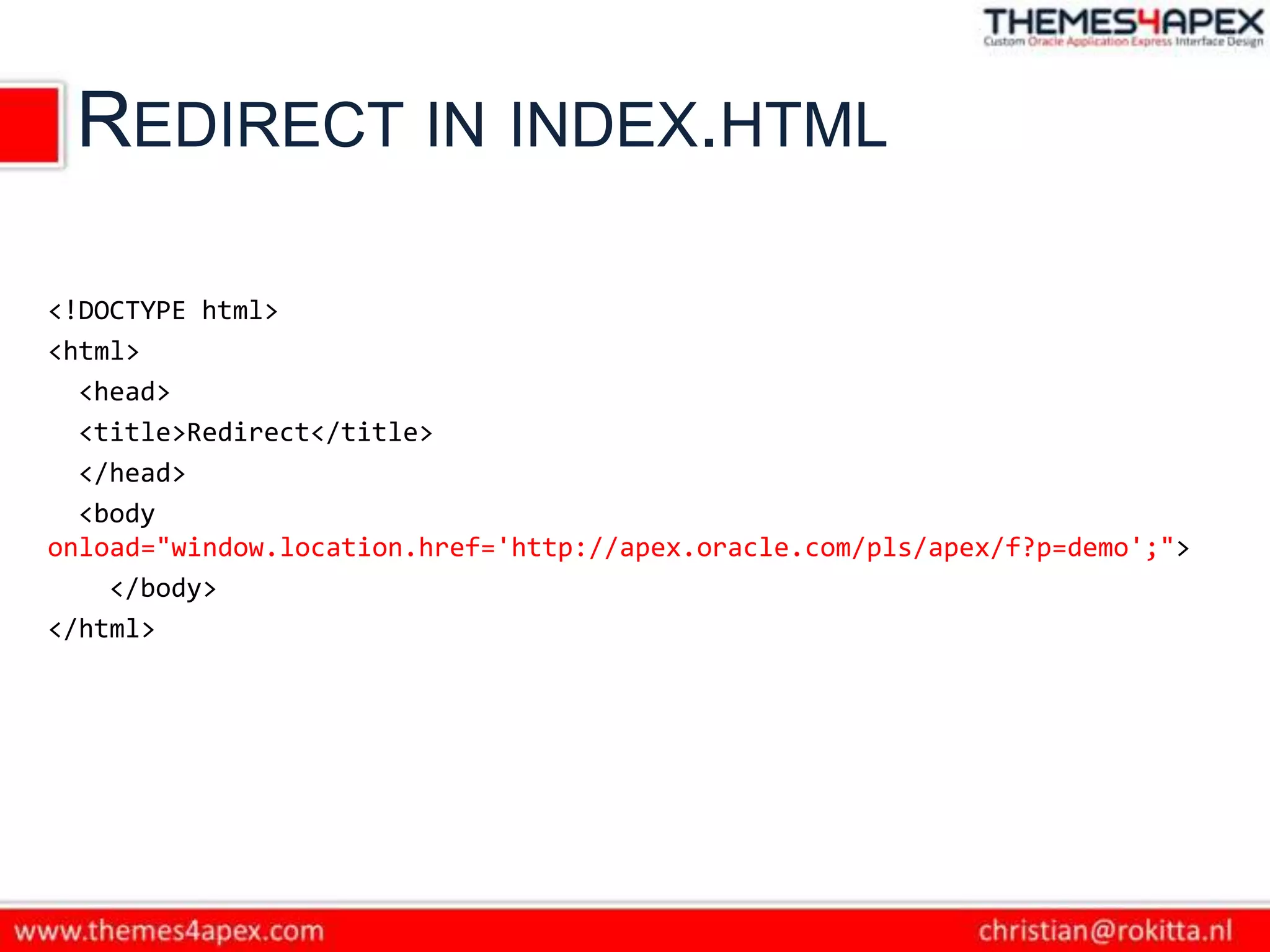 REDIRECT IN INDEX.HTML

<!DOCTYPE html>
<html>
  <head>
  <title>Redirect</title>
  </head>
  <body
onload="window.location.href='http://apex.oracle.com/pls/apex/f?p=demo';">
    </body>
</html>
 