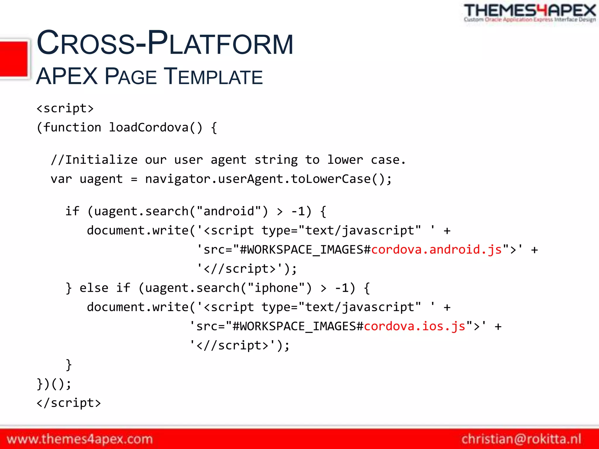 CROSS-PLATFORM
APEX PAGE TEMPLATE
<script>
(function loadCordova() {

 //Initialize our user agent string to lower case.
 var uagent = navigator.userAgent.toLowerCase();

    if (uagent.search("android") > -1) {
       document.write('<script type="text/javascript" ' +
                      'src="#WORKSPACE_IMAGES#cordova.android.js">' +
                      '<//script>');
    } else if (uagent.search("iphone") > -1) {
       document.write('<script type="text/javascript" ' +
                     'src="#WORKSPACE_IMAGES#cordova.ios.js">' +
                     '<//script>');
    }
})();
</script>
 