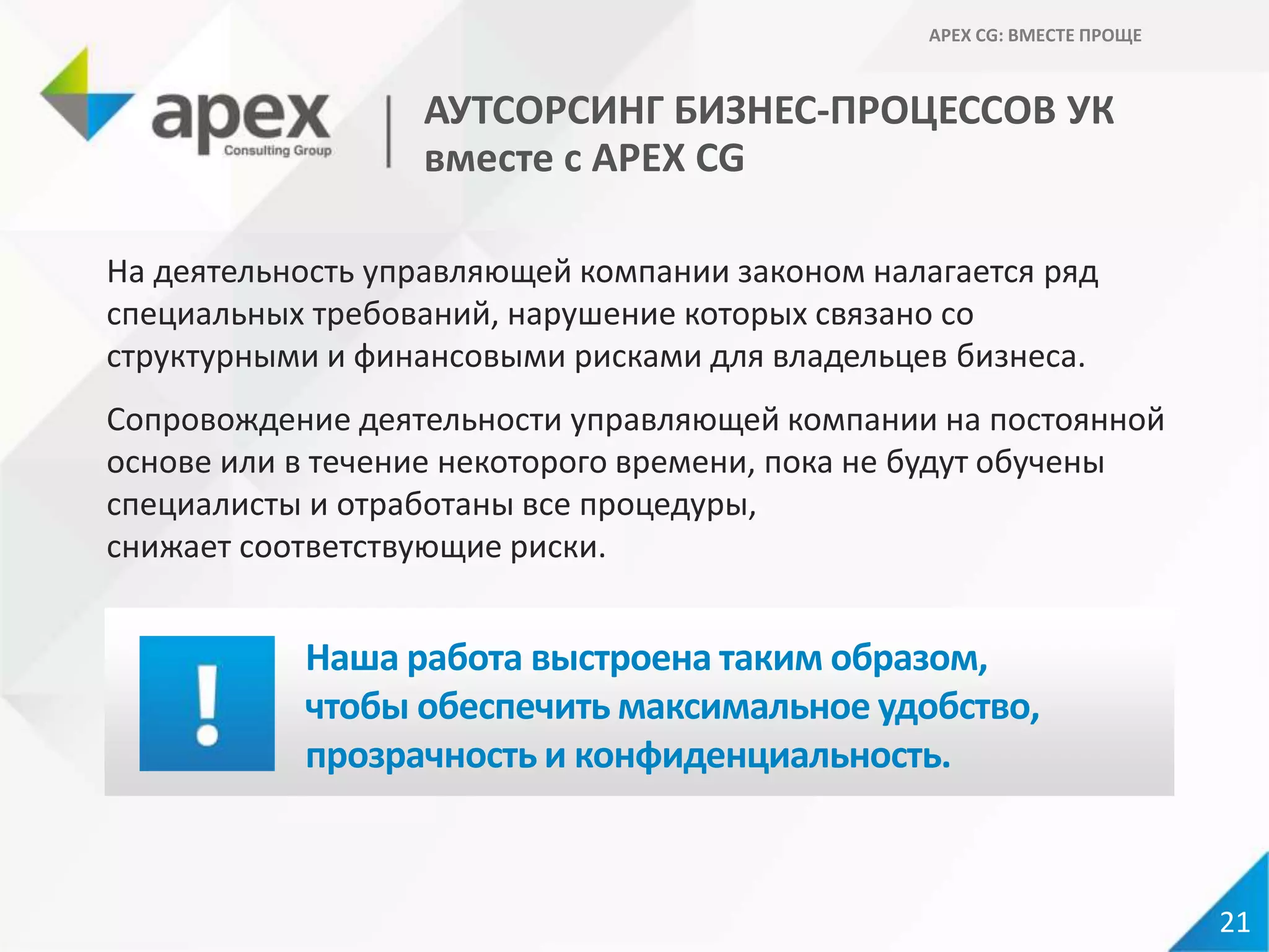 На деятельность управляющей компании законом налагается ряд
специальных требований, нарушение которых связано со
структурными и финансовыми рисками для владельцев бизнеса.
Сопровождение деятельности управляющей компании на постоянной
основе или в течение некоторого времени, пока не будут обучены
специалисты и отработаны все процедуры,
снижает соответствующие риски.
Наша работа выстроена таким образом,
чтобы обеспечить максимальное удобство,
прозрачность и конфиденциальность.
21
АУТСОРСИНГ БИЗНЕС-ПРОЦЕССОВ УК
вместе с APEX CG
APEX CG: ВМЕСТЕ ПРОЩЕ
 