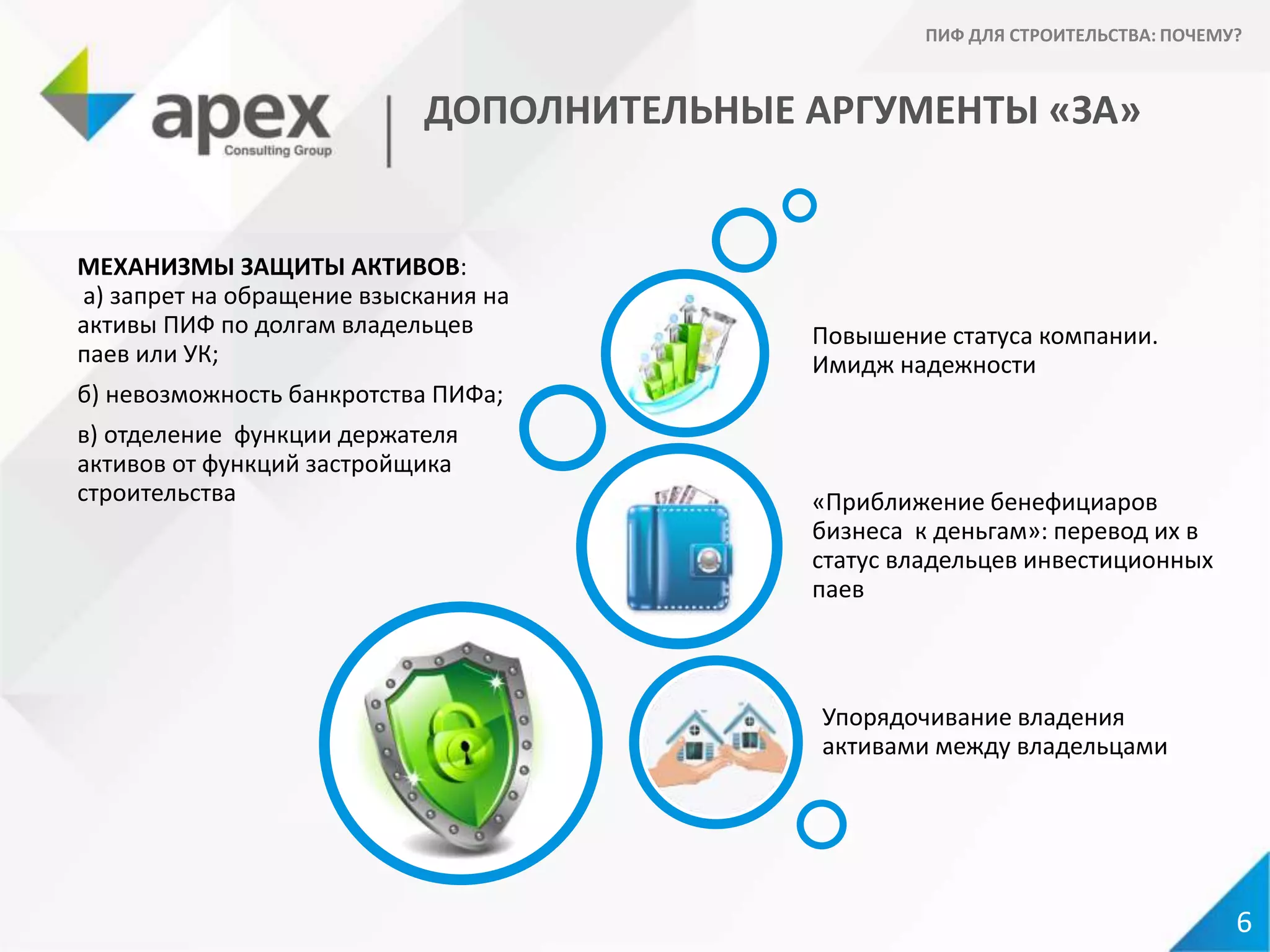 ДОПОЛНИТЕЛЬНЫЕ АРГУМЕНТЫ «ЗА»
МЕХАНИЗМЫ ЗАЩИТЫ АКТИВОВ:
а) запрет на обращение взыскания на
активы ПИФ по долгам владельцев
паев или УК;
б) невозможность банкротства ПИФа;
в) отделение функции держателя
активов от функций застройщика
строительства
Упорядочивание владения
активами между владельцами
«Приближение бенефициаров
бизнеса к деньгам»: перевод их в
статус владельцев инвестиционных
паев
Повышение статуса компании.
Имидж надежности
6
ПИФ ДЛЯ СТРОИТЕЛЬСТВА: ПОЧЕМУ?
 