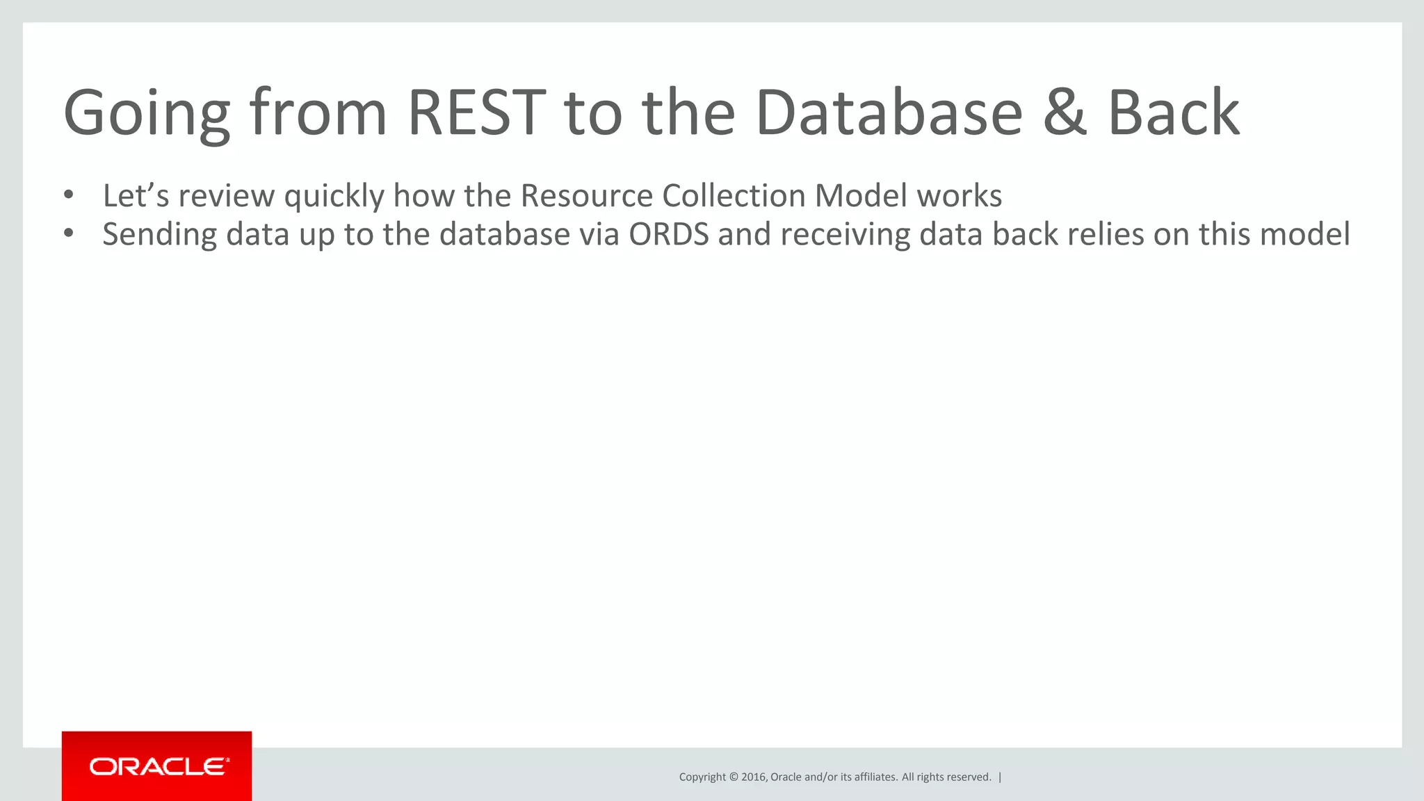 Copyright © 2016, Oracle and/or its affiliates. All rights reserved. |
Going from REST to the Database & Back
• Let’s review quickly how the Resource Collection Model works
• Sending data up to the database via ORDS and receiving data back relies on this model
 
