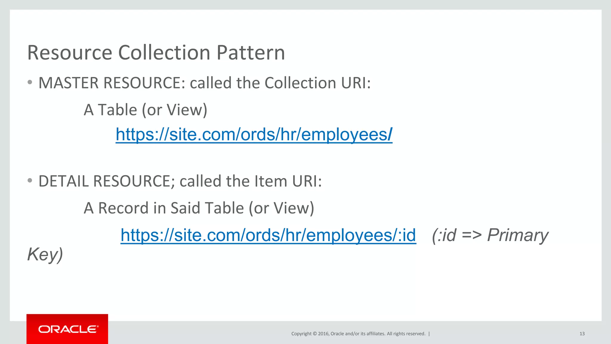Copyright © 2016, Oracle and/or its affiliates. All rights reserved. |
Resource Collection Pattern
• MASTER RESOURCE: called the Collection URI:
A Table (or View)
https://site.com/ords/hr/employees/
• DETAIL RESOURCE; called the Item URI:
A Record in Said Table (or View)
https://site.com/ords/hr/employees/:id (:id => Primary
Key)
13
 