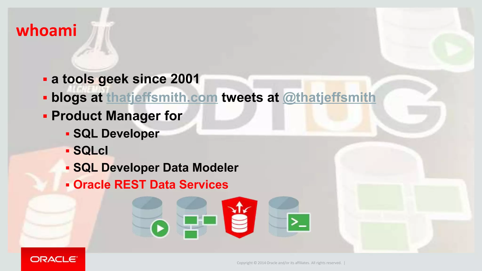 Copyright © 2014 Oracle and/or its affiliates. All rights reserved. |
whoami
 a tools geek since 2001
 blogs at thatjeffsmith.com tweets at @thatjeffsmith
 Product Manager for
 SQL Developer
 SQLcl
 SQL Developer Data Modeler
 Oracle REST Data Services
 
