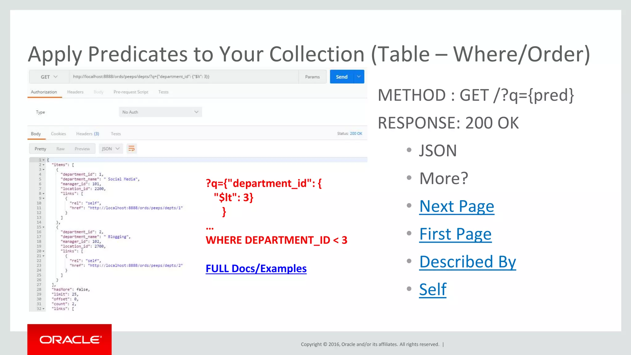 Copyright © 2016, Oracle and/or its affiliates. All rights reserved. |
Apply Predicates to Your Collection (Table – Where/Order)
METHOD : GET /?q={pred}
RESPONSE: 200 OK
• JSON
• More?
• Next Page
• First Page
• Described By
• Self
?q={"department_id": {
"$lt": 3}
}
…
WHERE DEPARTMENT_ID < 3
FULL Docs/Examples
 