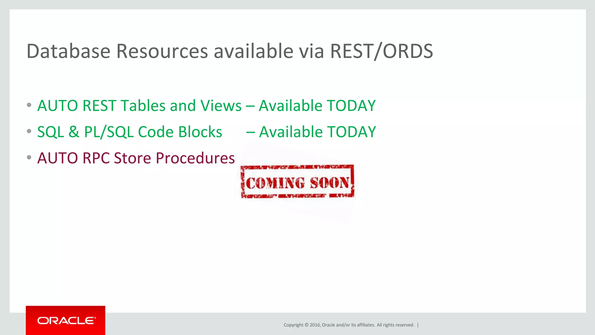 Copyright © 2016, Oracle and/or its affiliates. All rights reserved. |
Database Resources available via REST/ORDS
• AUTO REST Tables and Views – Available TODAY
• SQL & PL/SQL Code Blocks – Available TODAY
• AUTO RPC Store Procedures
 