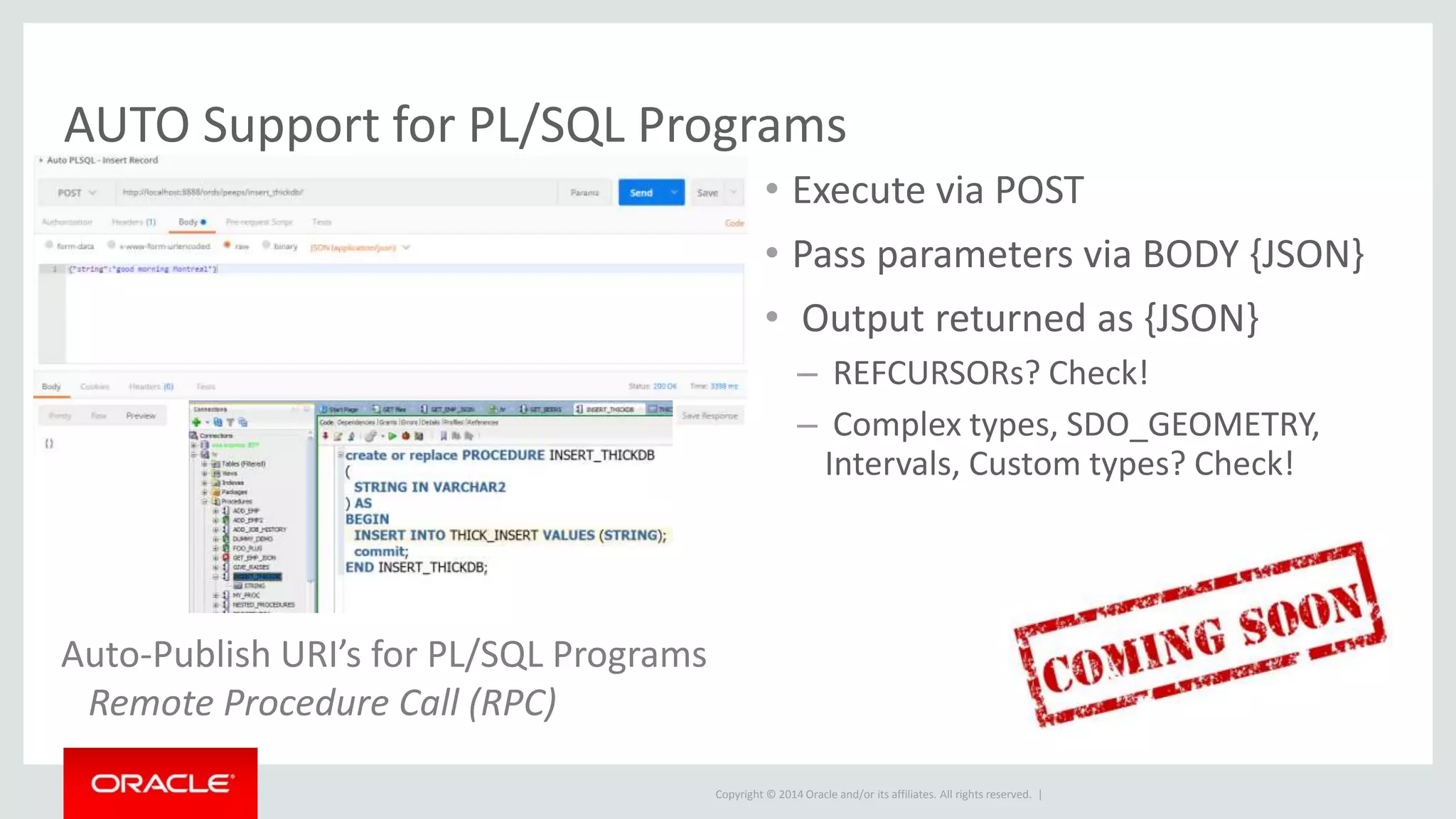 Copyright © 2014 Oracle and/or its affiliates. All rights reserved. |
• Execute via POST
• Pass parameters via BODY {JSON}
• Output returned as {JSON}
– REFCURSORs? Check!
– Complex types, SDO_GEOMETRY,
Intervals, Custom types? Check!
Auto-Publish URI’s for PL/SQL Programs
Remote Procedure Call (RPC)
AUTO Support for PL/SQL Programs
 
