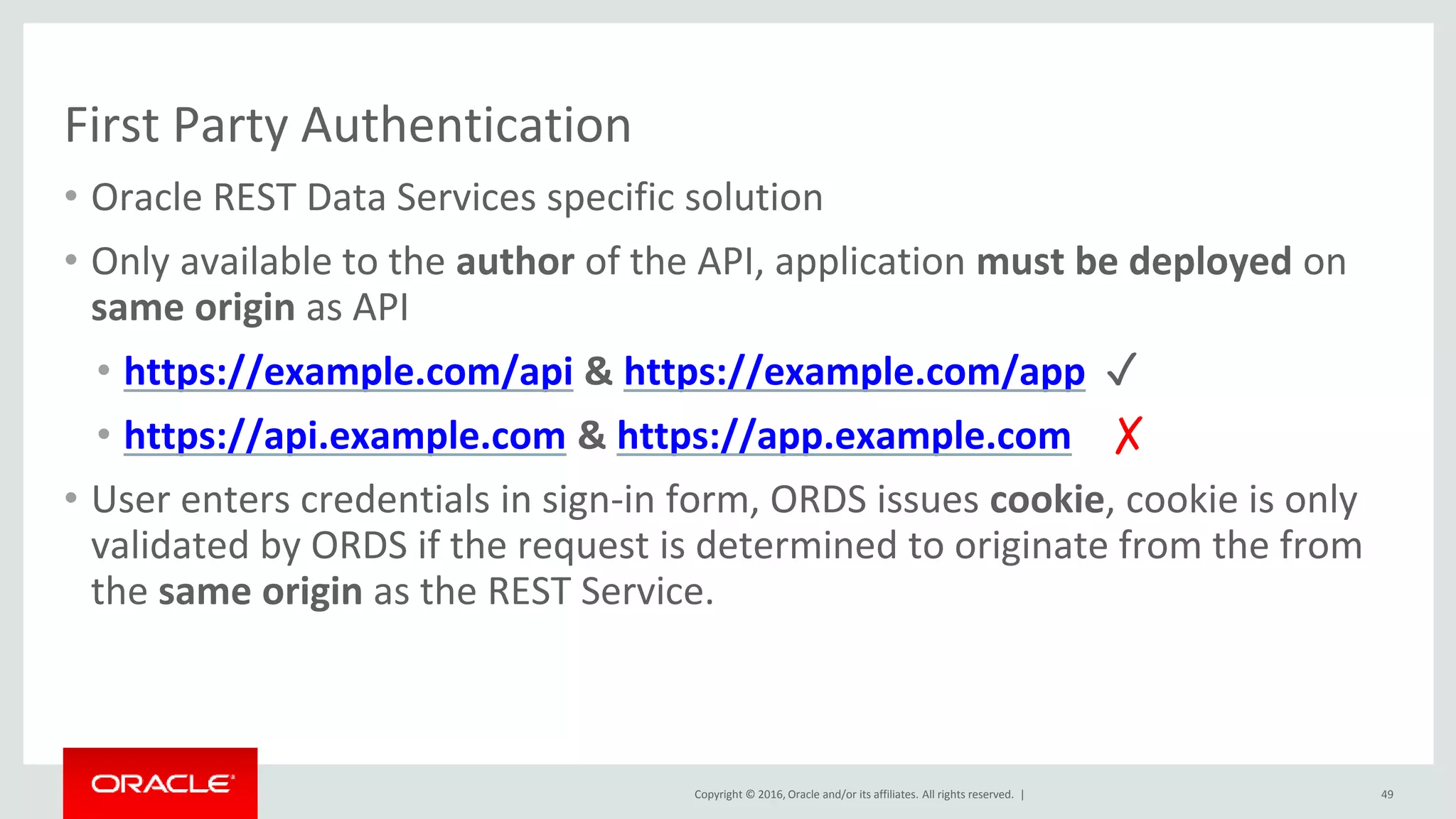 Copyright © 2016, Oracle and/or its affiliates. All rights reserved. |
First Party Authentication
• Oracle REST Data Services specific solution
• Only available to the author of the API, application must be deployed on
same origin as API
• https://example.com/api & https://example.com/app ✓
• https://api.example.com & https://app.example.com ✗
• User enters credentials in sign-in form, ORDS issues cookie, cookie is only
validated by ORDS if the request is determined to originate from the from
the same origin as the REST Service.
49
 