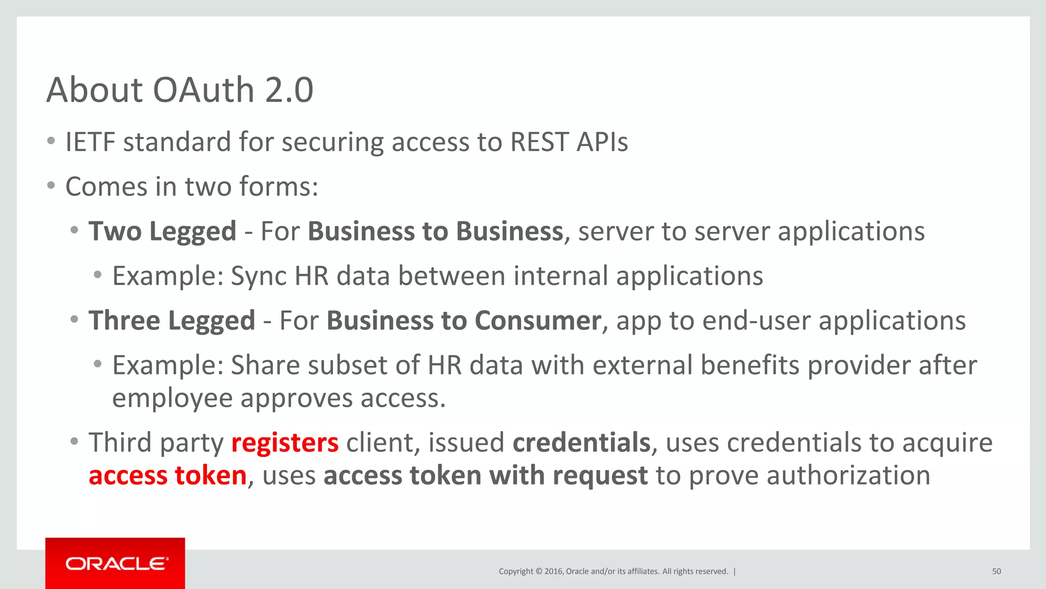 Copyright © 2016, Oracle and/or its affiliates. All rights reserved. |
About OAuth 2.0
• IETF standard for securing access to REST APIs
• Comes in two forms:
• Two Legged - For Business to Business, server to server applications
• Example: Sync HR data between internal applications
• Three Legged - For Business to Consumer, app to end-user applications
• Example: Share subset of HR data with external benefits provider after
employee approves access.
• Third party registers client, issued credentials, uses credentials to acquire
access token, uses access token with request to prove authorization
50
 
